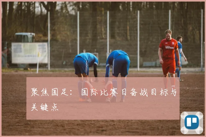聚焦国足：国际比赛日备战目标与关键点