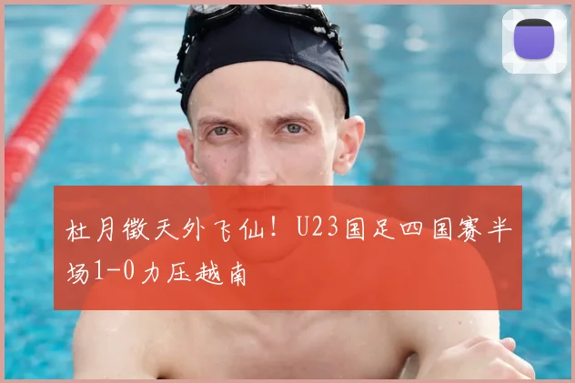 杜月徵天外飞仙！U23国足四国赛半场1-0力压越南