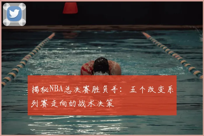 揭秘NBA总决赛胜负手：五个改变系列赛走向的战术决策
