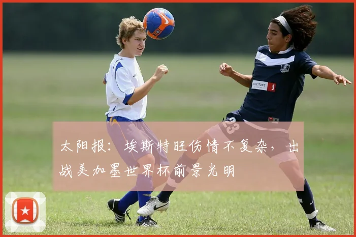 太阳报：埃斯特旺伤情不复杂，出战美加墨世界杯前景光明