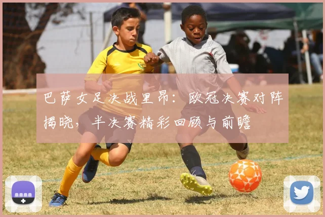 巴萨女足决战里昂：欧冠决赛对阵揭晓，半决赛精彩回顾与前瞻
