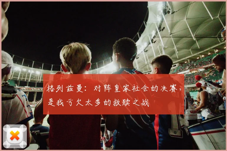 格列兹曼：对阵皇家社会的决赛，是我亏欠太多的救赎之战