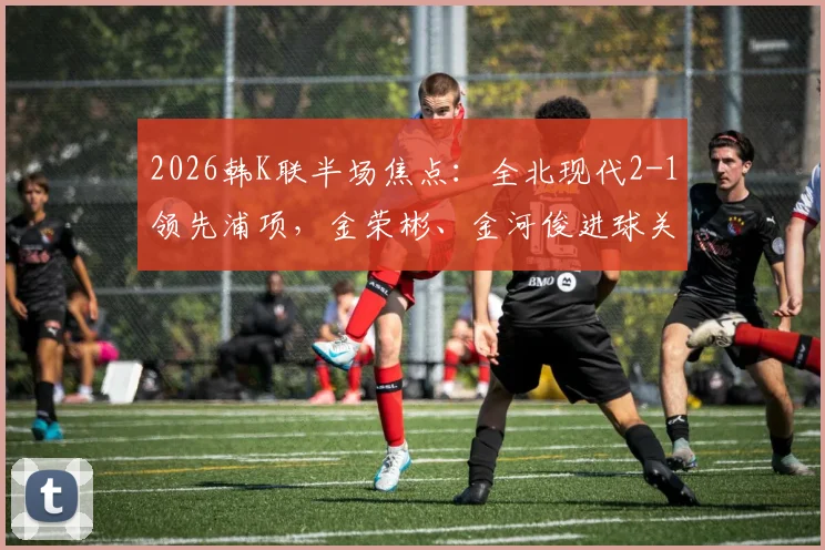 2026韩K联半场焦点：全北现代2-1领先浦项，金荣彬、金河俊进球关键，即时战况解析与下半场看点