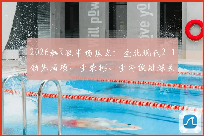 2026韩K联半场焦点：全北现代2-1领先浦项，金荣彬、金河俊进球关键，即时战况解析与下半场看点