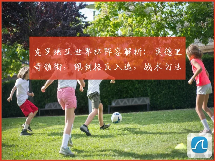 克罗地亚世界杯阵容解析：莫德里奇领衔，佩剑格瓦入选，战术打法前瞻
