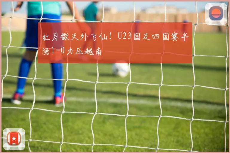 杜月徵天外飞仙！U23国足四国赛半场1-0力压越南